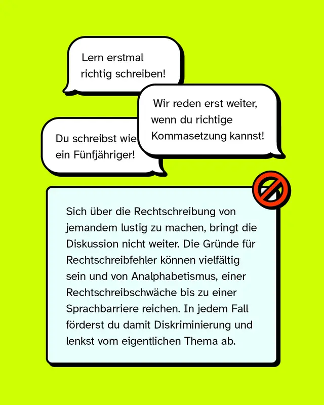 „Lern erstmal richtig schreiben!“ „Wir reden erst weiter, wenn du richtige Kommasetzung kannst!“ „Du schreibst wie ein Fünfjähriger!“   Sich über die Rechtschreibung von jemandem lustig zu machen, bringt die Diskussion nicht weiter. Die Gründe für Rechtschreibfehler können vielfältig sein und von Analphabetismus, einer Rechtschreibschwäche bis zu einer Sprachbarriere reichen. In jedem Fall förderst du damit Diskriminierung und lenkst vom eigentlichen Thema ab.
