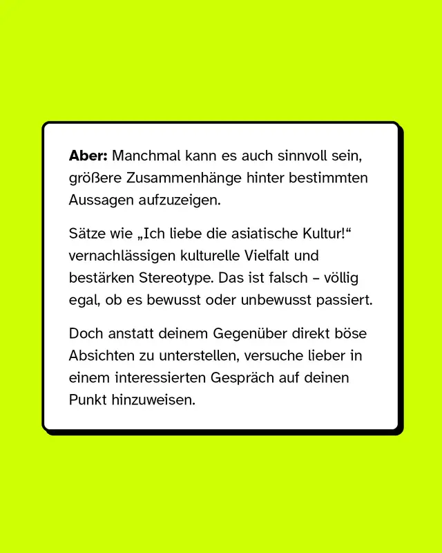 Aber: Manchmal kann es auch sinnvoll sein, größere Zusammenhänge hinter bestimmten Aussagen aufzuzeigen.   Sätze wie „Ich liebe die asiatische Kultur!“ vernachlässigen kulturelle Vielfalt und bestärken Stereotype. Das ist falsch – völlig egal, ob es bewusst oder unbewusst passiert. Doch anstatt deinem Gegenüber direkt böse Absichten zu unterstellen, versuche lieber in einem interessierten Gespräch auf deinen Punkt hinzuweisen.