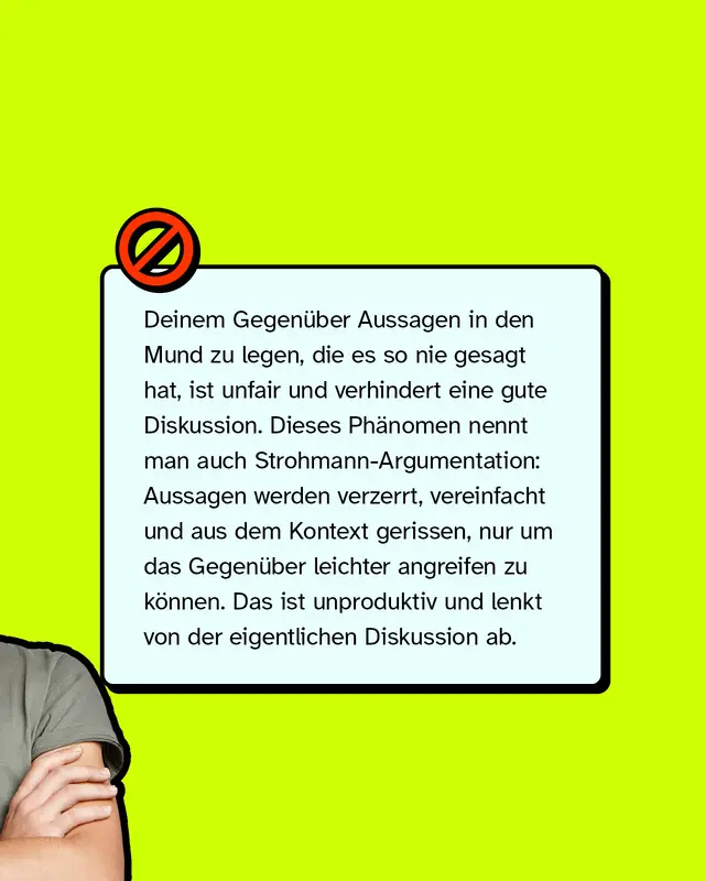 Deinem Gegenüber Aussagen in den Mund zu legen, die es so nie gesagt hat, ist unfair und verhindert eine gute Diskussion. Dieses Phänomen nennt man auch Strohmann-Argumentation: Aussagen werden verzerrt, vereinfacht und aus dem Kontext gerissen, nur um das Gegenüber leichter angreifen zu können. Das ist unproduktiv und lenkt von der eigentlichen Diskussion ab.