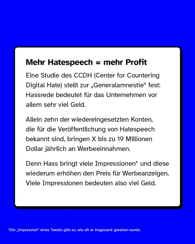 Mehr Hatespeech, mehr Profit  Eine Studie des CCDH (Center for Countering Digital Hate) stellt zur „Generalamnestie" fest: Hassrede bedeutet für das Unternehmen vor allem sehr viel Geld.  Allein zehn der wiedereingesetzten Konten, die für die Veröffentlichung von Hatespeech bekannt sind, bringen X bis zu 19 Millionen Dollar jährlich an Werbeeinnahmen.  Denn Hass bringt viele Impressionen* und diese wiederum erhöhen den Preis für Ads. Viele Impressionen bedeuten also viel Geld.  *Die „Impression" eines Tweets gibt an, wie oft er insgesamt gesehen wurde.